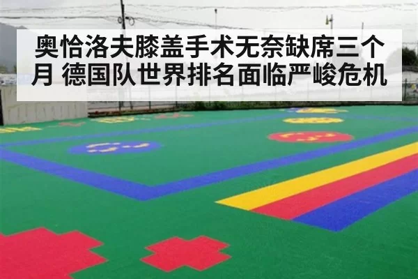 奥恰洛夫膝盖手术无奈缺席三个月 德国队世界排名面临严峻危机