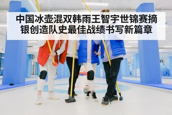 中国冰壶混双韩雨王智宇世锦赛摘银创造队史最佳战绩书写新篇章