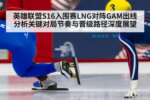 英雄联盟S16入围赛LNG对阵GAM出线分析关键对局节奏与晋级路径深度展望